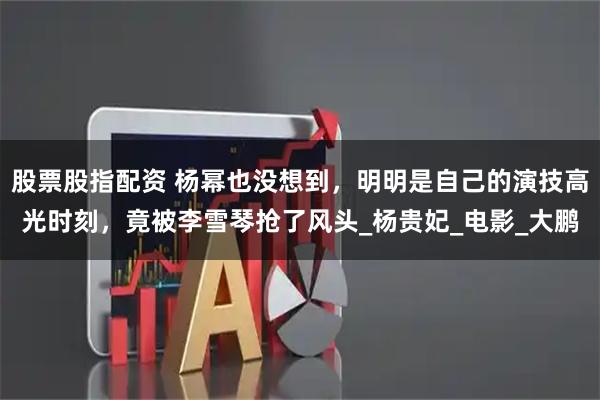 股票股指配资 杨幂也没想到，明明是自己的演技高光时刻，竟被李雪琴抢了风头_杨贵妃_电影_大鹏
