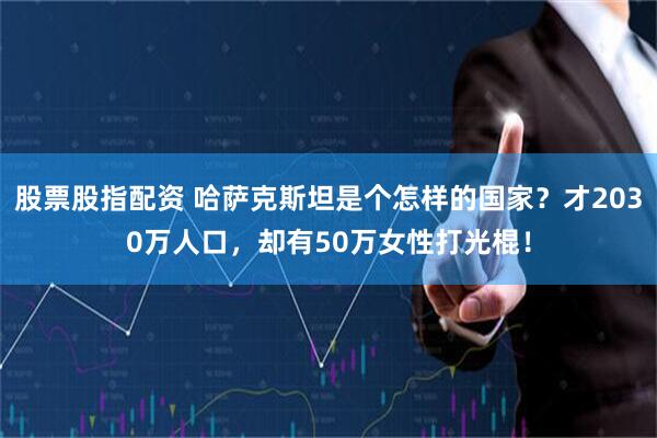 股票股指配资 哈萨克斯坦是个怎样的国家？才2030万人口，却有50万女性打光棍！