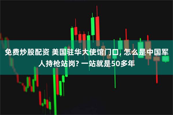 免费炒股配资 美国驻华大使馆门口, 怎么是中国军人持枪站岗? 一站就是50多年