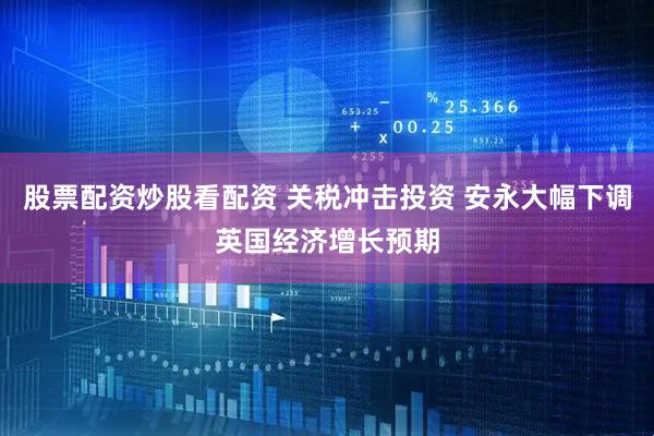 股票配资炒股看配资 关税冲击投资 安永大幅下调英国经济增长预期