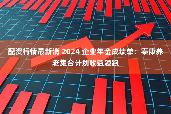 配资行情最新消 2024 企业年金成绩单：泰康养老集合计划收益领跑