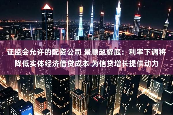 证监会允许的配资公司 景顺赵耀庭：利率下调将降低实体经济借贷成本 为信贷增长提供动力