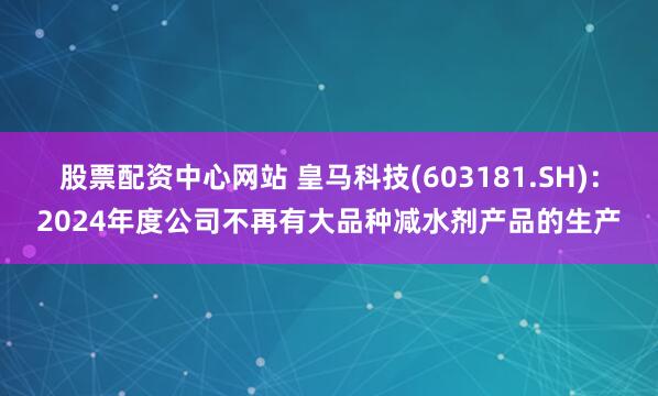 股票配资中心网站 皇马科技(603181.SH)：2024年度公司不再有大品种减水剂产品的生产