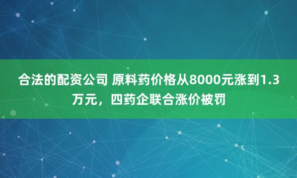 合法的配资公司 原料药价格从8000元涨到1.3万元，四药企联合涨价被罚
