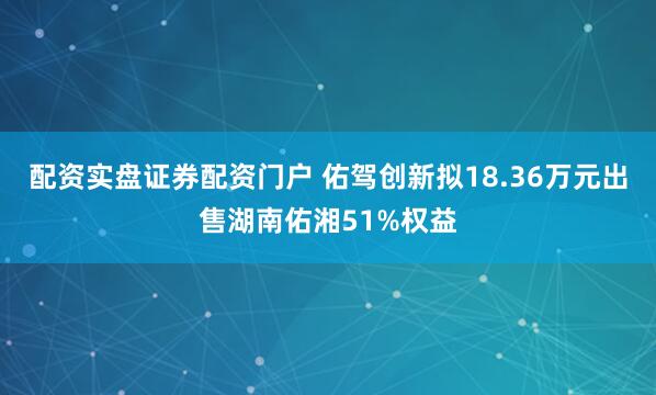 配资实盘证券配资门户 佑驾创新拟18.36万元出售湖南佑湘51%权益