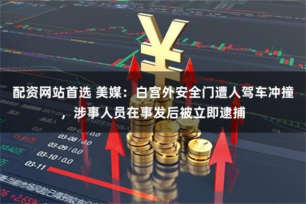 配资网站首选 美媒：白宫外安全门遭人驾车冲撞，涉事人员在事发后被立即逮捕