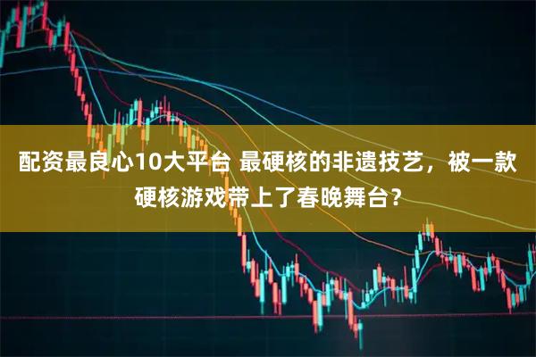 配资最良心10大平台 最硬核的非遗技艺，被一款硬核游戏带上了春晚舞台？